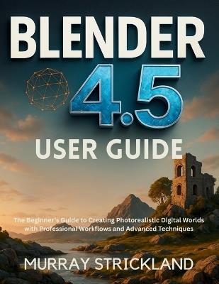 Blender 4.5 User Guide: The Beginner's Guide to Creating Photorealistic Digital Worlds with Professional Workflows and Advanced Techniques - Murray Strickland - cover