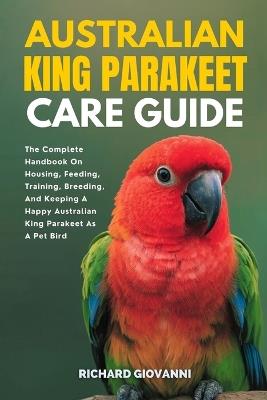 Australian King Parakeet Care Guide: The Complete Handbook On Housing, Feeding, Training, Breeding And Keeping A Happy Australian King Parakeet As A Pet Bird - Richard Giovanni - cover