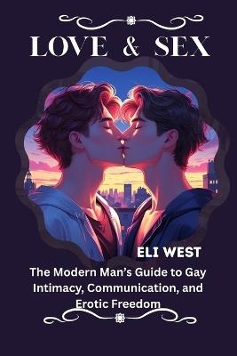 Love & Sex: The Modern Man's Guide to Gay Intimacy, Communication, and Erotic Freedom - Eli West - cover