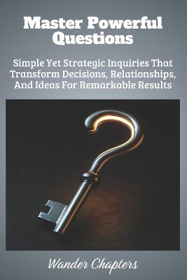 Master Powerful Questions: Simple Yet Strategic Inquiries That Transform Decisions, Relationships, And Ideas For Remarkable Results - Wander Chapters - cover