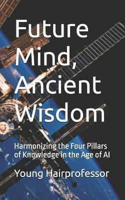 Future Mind, Ancient Wisdom: Harmonizing the Four Pillars of Knowledge in the Age of AI - Young Hairprofessor - cover