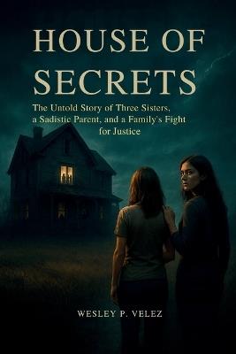 House of Secrets: The Untold Story of Three Sisters, a Sadistic Parent, and a Family's Fight for Justice - Wesley P Velez - cover