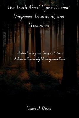 The Truth About Lyme Disease: Diagnosis, Treatment, and Prevention: Understanding the Complex Science Behind a Commonly Misdiagnosed Illness - Helen J Davis - cover