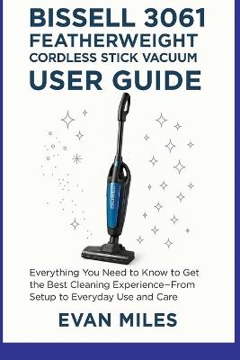 Bissell 3061 Featherweight Cordless Stick Vacuum User Guide: Everything You Need to Know to Get the Best Cleaning Experience-From Setup to Everyday Use and Care - Evan Miles - cover