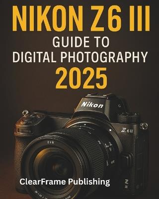 Nikon Z6 III Guide to Digital Photography 2025: A Beginner's Masterclass in Settings, Shooting, and Creative Techniques for Stunning Photos & Videos - Clearframe Publishing - cover