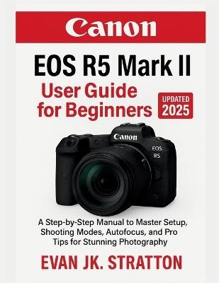 Canon EOS R5 Mark II User Guide for Beginners: A Step-by-Step Manual to Master Setup, Shooting Modes, Autofocus, and Pro Tips for Stunning Photography - Evan Jk Stratton - cover