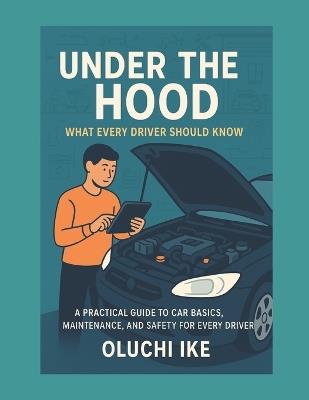 Under the Hood: What Every Driver Should Know: A Practical Guide to Understanding and Maintaining Your Vehicle - Oluchi Ike - cover