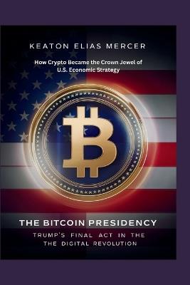 The Bitcoin Presidency: Trump's Final Act in the Digital Revolution: How Crypto Became the Crown Jewel of U.S. Economic Strategy - Keaton Elias Mercer - cover