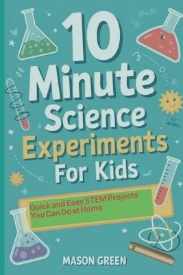 10 Minute Science Experiments for Kids: Quick and Easy STEM Projects You Can Do at Home - Mason Green - cover