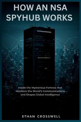 How an NSA Spyhub Works: Inside the Mysterious Fortress that Monitors the World's Communications and Shapes Global Intelligence - Ethan Crosswell - cover