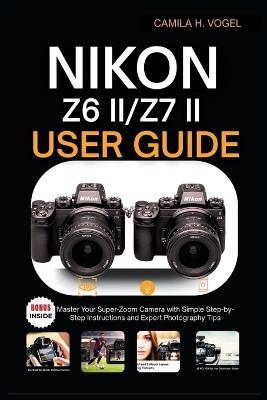 Nikon Z6 II/Z7 II User Guide: Master Your Super-Zoom Camera with Simple Step-by-Step Instructions and Expert Photography Tips - Camila H Vogel - cover