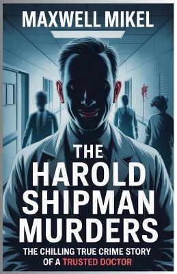 The Harold Shipman Murders: The Chilling True Crime Story of a Trusted Doctor: How the Doctor Who Was Trusted to Heal Became One of History's Most Prolific Serial Killers - Maxwell Mikel - cover