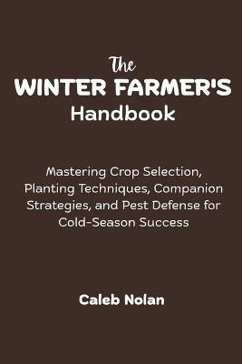 The Winter Farmer's Handbook: Mastering Crop Selection, Planting Techniques, Companion Strategies, and Pest Defense for Cold-Season Success - Caleb Nolan - cover