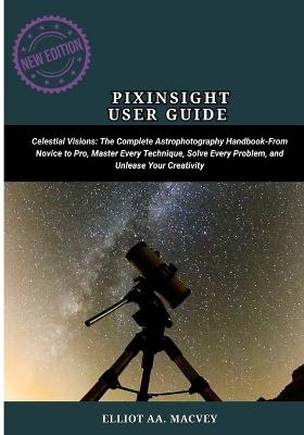 Pixinsight User Guide: Celestial Visions: The Complete Astrophotography Handbook-From Novice to Pro, Master Every Technique, Solve Every Problem, and Unleash Your Creativity - Elliot Aa Macvey - cover