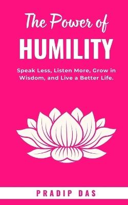 The Power of Humility: Speak Less, Listen More, Grow in Wisdom, and Live a Better Life. - Pradip Das - cover