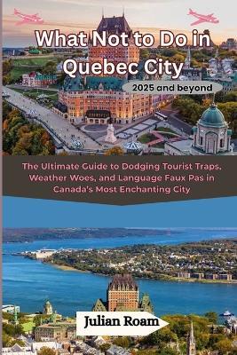 What Not to Do in Quebec City 2025 and beyond: The Ultimate Guide to Dodging Tourist Traps, Weather Woes, and Language Faux Pas in Canada's Most Enchanting City - Julian Roam - cover