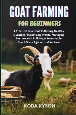 Goat Farming for Beginners: A Practical Blueprint To Raising Healthy Livestock, Maximizing Profits, Managing Pasture, And Building A Sustainable Small-Scale Agricultural Venture - Koda Kyson - cover