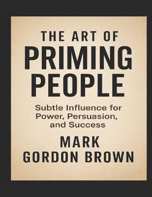 The Art of Priming People: Subtle Influence for Power, Persuasion, and Success - Mark Gordon Brown - cover