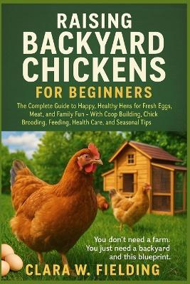 Raising Backyard Chickens for Beginners: The Complete Guide to Happy, Healthy Hens for Fresh Eggs, Meat, and Family Fun - With Coop Building, Chick Brooding, Feeding, Health Care, and Seasonal Tips - Clara W Fielding - cover