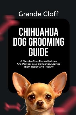 Chihuahua Dog Grooming Guide: A Step-by-Step Manual to Love And Pamper Your Chihuahua, Leaving Them Happy And Healthy - Grande Cloff - cover