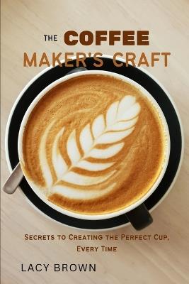 The Coffee Maker's Craft: Secrets to Creating the Perfect Cup, Every Time - Lacy Brown - cover