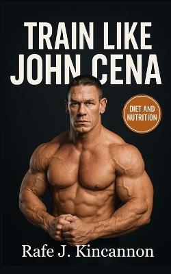 Train Like John Cena: The Complete Strength, Nutrition, and Longevity Blueprint - Rafe J Kincannon - cover
