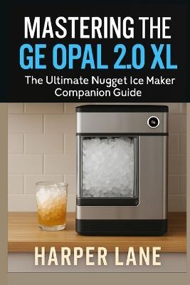 Mastering the GE Opal 2.0 XL: The Ultimate Nugget Ice Maker Companion Guide - Harper Lane - cover