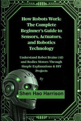 How Robots Work: The Complete Beginner's Guide to Sensors, Actuators, and Robotics Technology: Understand Robot Brains (AI) and Bodies Motors Through Simple Explanations & DIY Projects - Shen Hao Harrison - cover