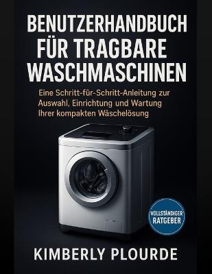 Benutzerhandbuch Für Tragbare Waschmaschinen: Eine Schritt-für-Schritt-Anleitung zur Auswahl, Einrichtung und Wartung Ihrer kompakten Wäschereilösung - Kimberly Plourde - cover
