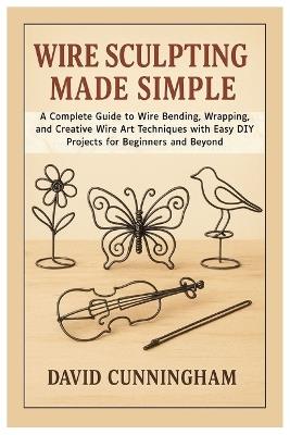 Wire Sculpting Made Simple: A Complete Guide to Wire Bending, Wrapping, and Creative Wire Art Techniques with Easy DIY Projects for Beginners and Beyond - David Cunningham - cover