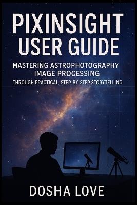 Pixinsight User Guide: Mastering Astrophotography Image Processing Through Practical, Step-by-Step Storytelling - Dosha Love - cover