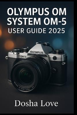 Olympus Om System Om-5 User Guide 2025: Master Your Photography Journey, A Step-by-Step Guide to Unlocking the Full Power - Dosha Love - cover