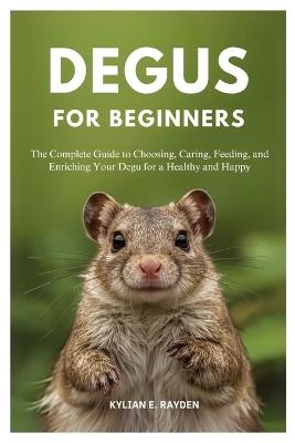 Degus for Beginners: The Complete Guide to Choosing, Caring, Feeding, and Enriching your Degu for a Healthy and Happy - Kylian E Rayden - cover