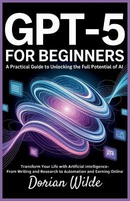 GPT-5 for Beginners: A Practical Guide to Unlocking the Full Potential of AI: Transform Your Life with Artificial Intelligence-From Writing and Research to Automation and Earning Online - Dorian Wilde - cover