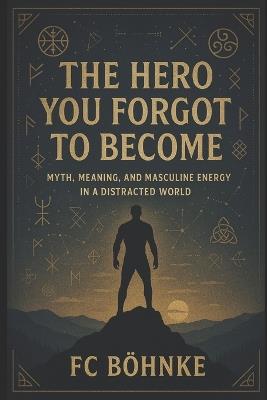 The Hero You Forgot to Become: Myth, Meaning, and Masculine Energy in a Distracted World - Fc Bohnke - cover