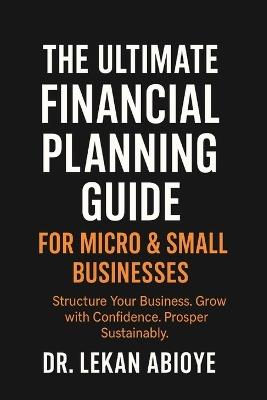 The Ultimate Financial Planning Guide for Micro & Small Businesses: Structure Your Business. Grow with Confidence. Prosper Sustainably. - Lekan Abioye - cover