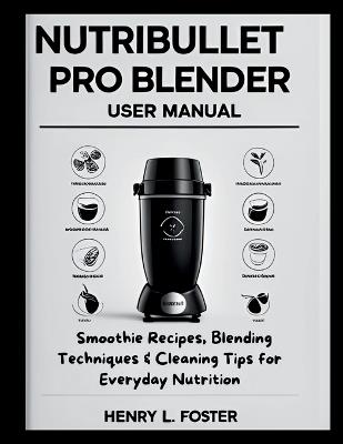 Nutribullet Pro Blender User Manual: Smoothie Recipes, Blending Techniques & Cleaning Tips for Everyday Nutrition - Henry L Foster - cover