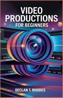 Video Productions for Beginners: Master the Tools, Techniques, and Tips to Create Compelling Videos - Declan T Rhodes - cover