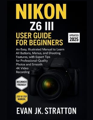 Nikon Z6 III User Guide for Beginners: An Easy, Illustrated Manual to Learn All Buttons, Menus, and Shooting Features, with Expert Tips for Professional-Quality Photos and Smooth 4K Video Recording - Evan Jk Stratton - cover