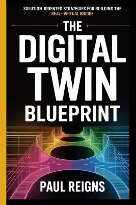 The Digital Twin Blueprint: Solution-Oriented Strategies for Building the Real-Virtual Bridge Paul Reigns - Paul Reigns - cover