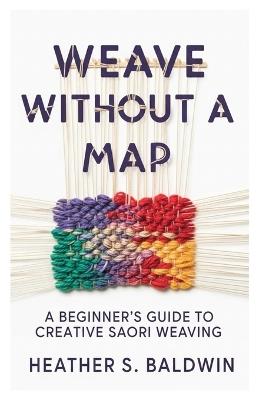 Weave Without a Map: A Beginner's Guide to Creative Saori Weaving - Heather S Baldwin - cover