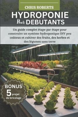 Hydroponie Pour Débutants: Un guide complet étape par étape pour construire un système hydroponique DIY peu coûteux et cultiver des fruits, des herbes et des légumes sans terre - Chris Roberts - cover