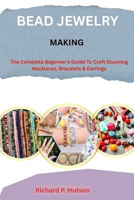 Bead Jewelry Making: The Complete Beginner's Guide to Craft Stunning Necklaces, Bracelets & Earrings - Richard P Hutson - cover