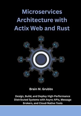 Microservices Architecture with Actix Web and Rust: Design, Build, and Deploy High-Performance Distributed Systems with Async APIs, Message Brokers, and Cloud-Native Tools - Brain M Grubbs - cover