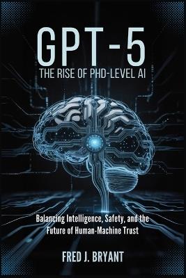 Gpt-5: The Rise of PhD-Level AI: Balancing Intelligence, Safety, and the Future of Human-Machine Trust - Fred J Bryant - cover