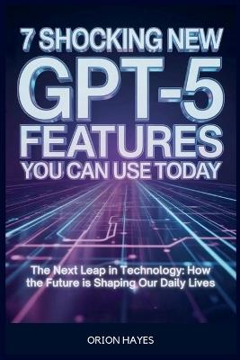 7 Shocking New GPT-5 Features You Can Use Today: The Next Leap in Technology: How the Future is Shaping Our Daily Lives - Orion Hayes - cover