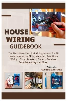 House Wiring Guidebook: A Must-Have Electrical Wiring Manual for All Levels: Master the Skills, Materials, Safe Home Wiring, Circuit Breakers, Outlets, Switches, Troubleshooting, and More - Claude Martinez - cover