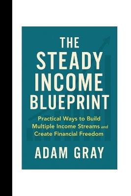 The Steady Income Blueprint: Practical Ways to Build Multiple Income Streams and Create Financial Freedom - Adam Gray - cover