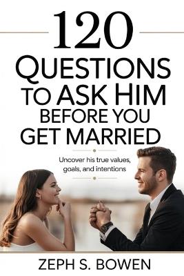 120 Questions to Ask Him Before You Get Married: Uncover His True Values, Goals, and Intentions - Zeph S Bowen - cover