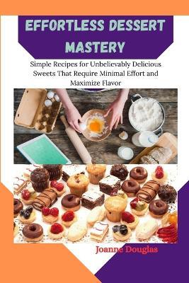 Effortless Dessert Mastery: Simple Recipes for Unbelievably Delicious Sweets That Require Minimal Effort and Maximize Flavor - Joanne Douglas - cover